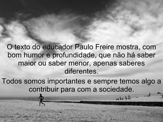 O texto do educador Paulo Freire mostra, com bom humor e profundidade, que não há saber maior ou saber menor, apenas saberes diferentes. Todos somos importantes e sempre temos algo a contribuir para com a sociedade. 