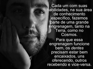 Cada um com suas habilidades, na sua área de conhecimento específico, fazemos parte de uma grande engrenagem, tanto na Terra, como no Cosmos. Para que essa engrenagem funcione bem, os  dentes  precisam estar bem encaixados, uns oferecendo, outros recebendo e vice-versa. 