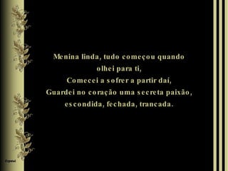 Menina linda, tudo começou quando olhei para ti, Comecei a sofrer a partir daí, Guardei no coração uma secreta paixão, escondida, fechada, trancada. 