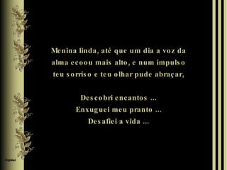 Menina linda, até que um dia a voz da alma ecoou mais alto, e num impulso teu sorriso e teu olhar pude abraçar, Descobri encantos ... Enxuguei meu pranto ... Desafiei a vida ... 