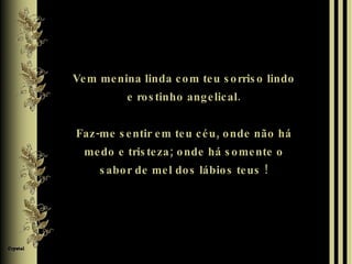 Vem menina linda com teu sorriso lindo e rostinho angelical. Faz-me sentir em teu céu, onde não há medo e tristeza; onde há somente o sabor de mel dos lábios teus ! 
