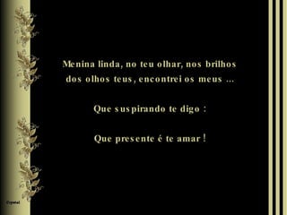 Menina linda, no teu olhar, nos brilhos dos olhos teus, encontrei os meus ... Que suspirando te digo : Que presente é te amar ! 
