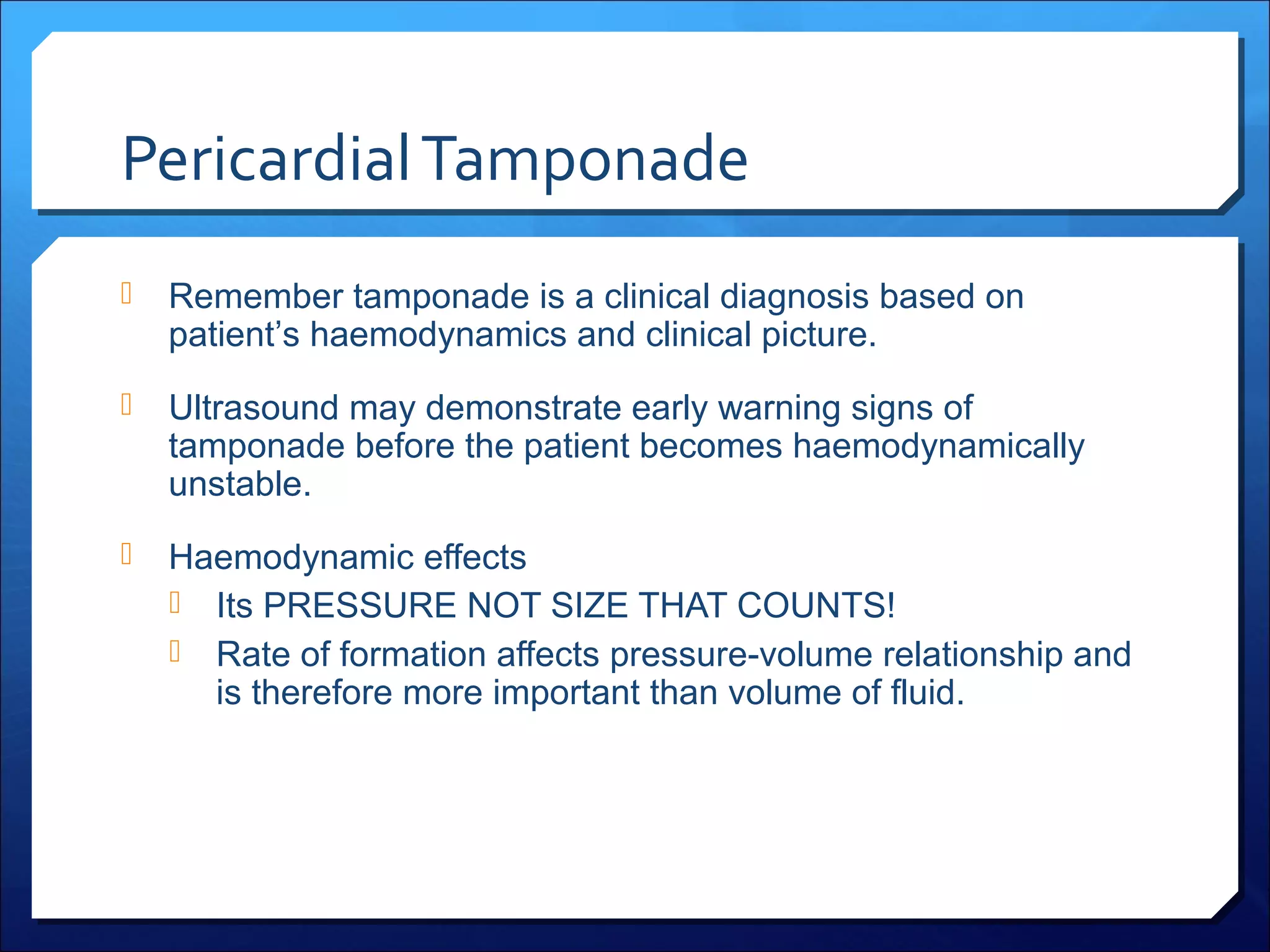 Pericardial Tamponade


Remember tamponade is a clinical diagnosis based on
patient’s haemodynamics and clinical picture.



Ultrasound may demonstrate early warning signs of
tamponade before the patient becomes haemodynamically
unstable.



Haemodynamic effects
 Its PRESSURE NOT SIZE THAT COUNTS!
 Rate of formation affects pressure-volume relationship and
is therefore more important than volume of fluid.

 