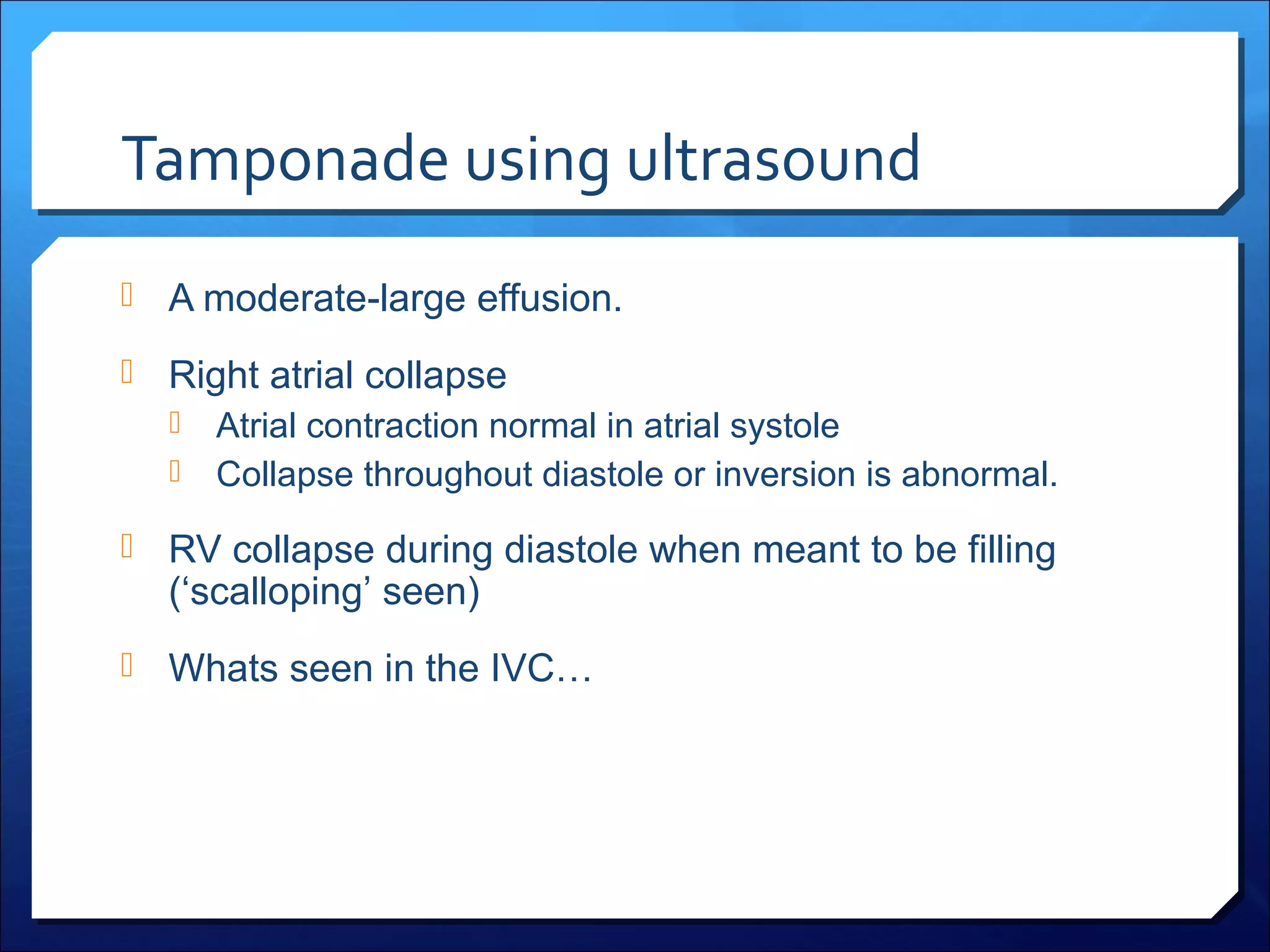 Tamponade using ultrasound
 A moderate-large effusion.
 Right atrial collapse
 Atrial contraction normal in atrial systole
 Collapse throughout diastole or inversion is abnormal.
 RV collapse during diastole when meant to be filling

(‘scalloping’ seen)

 Whats seen in the IVC…

 