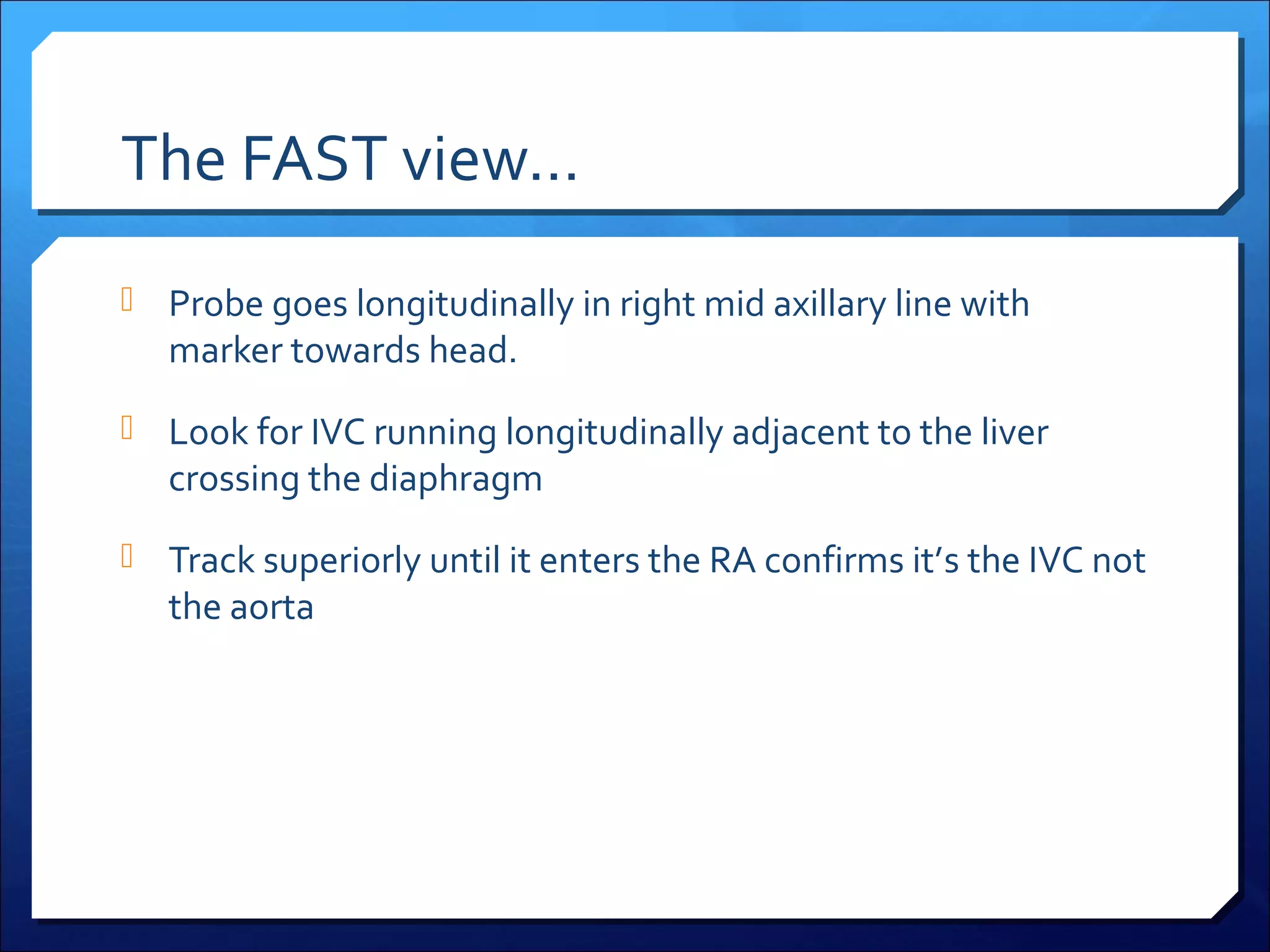 The FAST view…
 Probe goes longitudinally in right mid axillary line with

marker towards head.

 Look for IVC running longitudinally adjacent to the liver

crossing the diaphragm

 Track superiorly until it enters the RA confirms it’s the IVC not

the aorta

 