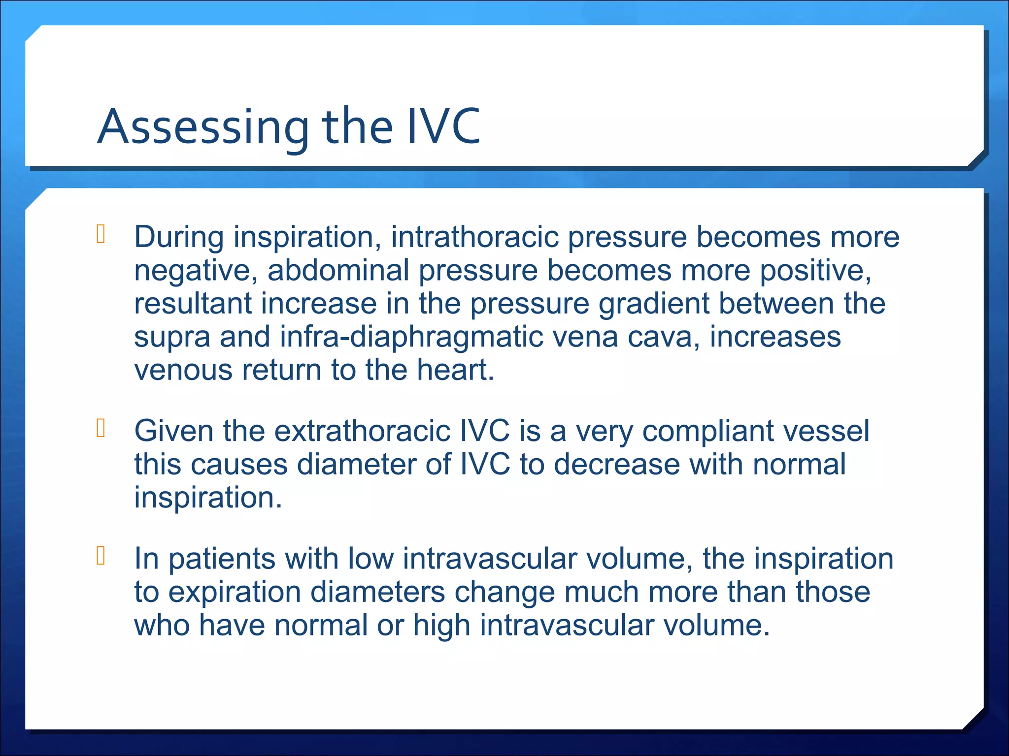 Assessing the IVC
 During inspiration, intrathoracic pressure becomes more

negative, abdominal pressure becomes more positive,
resultant increase in the pressure gradient between the
supra and infra-diaphragmatic vena cava, increases
venous return to the heart.

 Given the extrathoracic IVC is a very compliant vessel

this causes diameter of IVC to decrease with normal
inspiration.

 In patients with low intravascular volume, the inspiration

to expiration diameters change much more than those
who have normal or high intravascular volume.

 