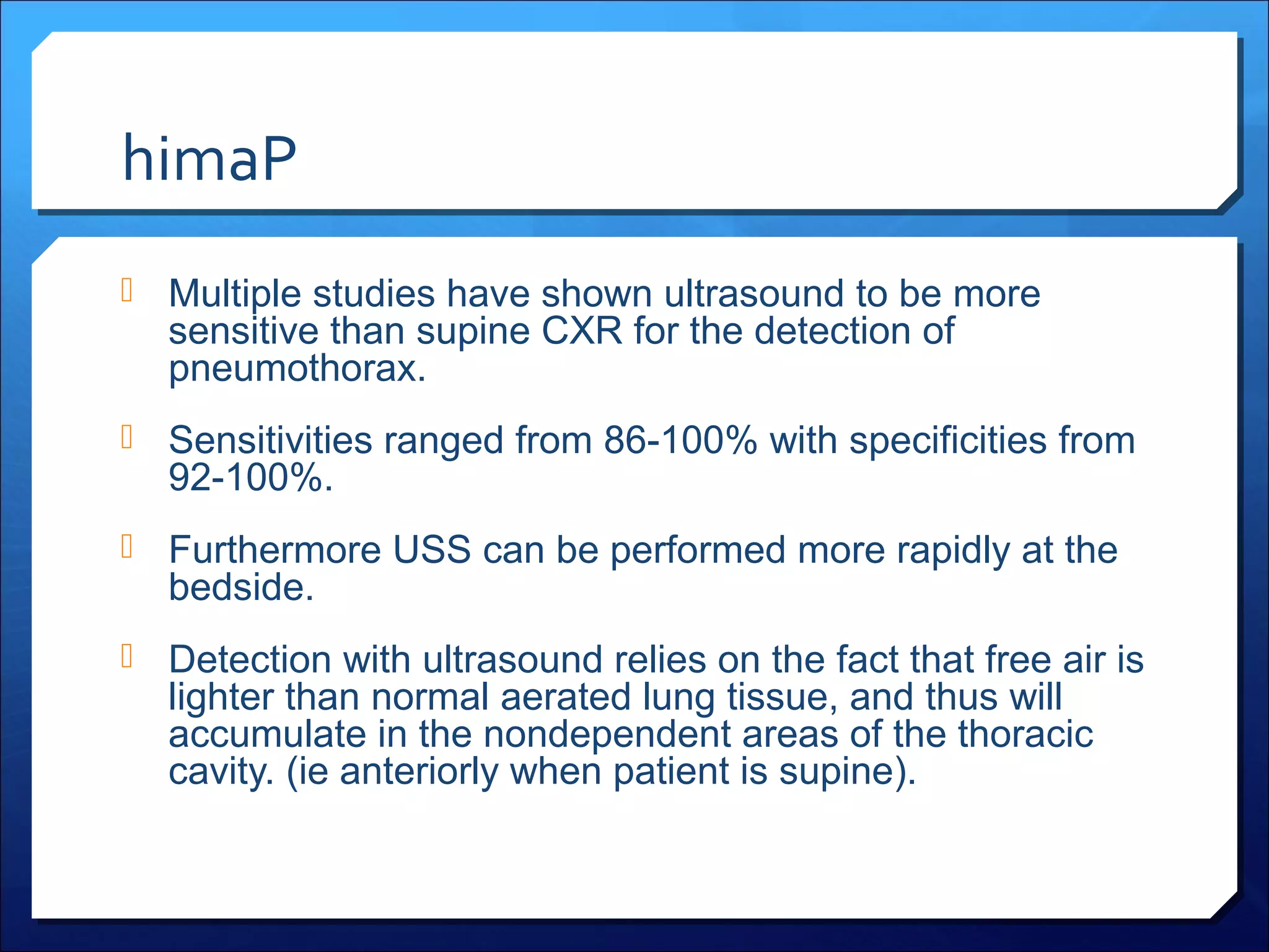 himaP
 Multiple studies have shown ultrasound to be more

sensitive than supine CXR for the detection of
pneumothorax.

 Sensitivities ranged from 86-100% with specificities from

92-100%.

 Furthermore USS can be performed more rapidly at the

bedside.

 Detection with ultrasound relies on the fact that free air is

lighter than normal aerated lung tissue, and thus will
accumulate in the nondependent areas of the thoracic
cavity. (ie anteriorly when patient is supine).

 