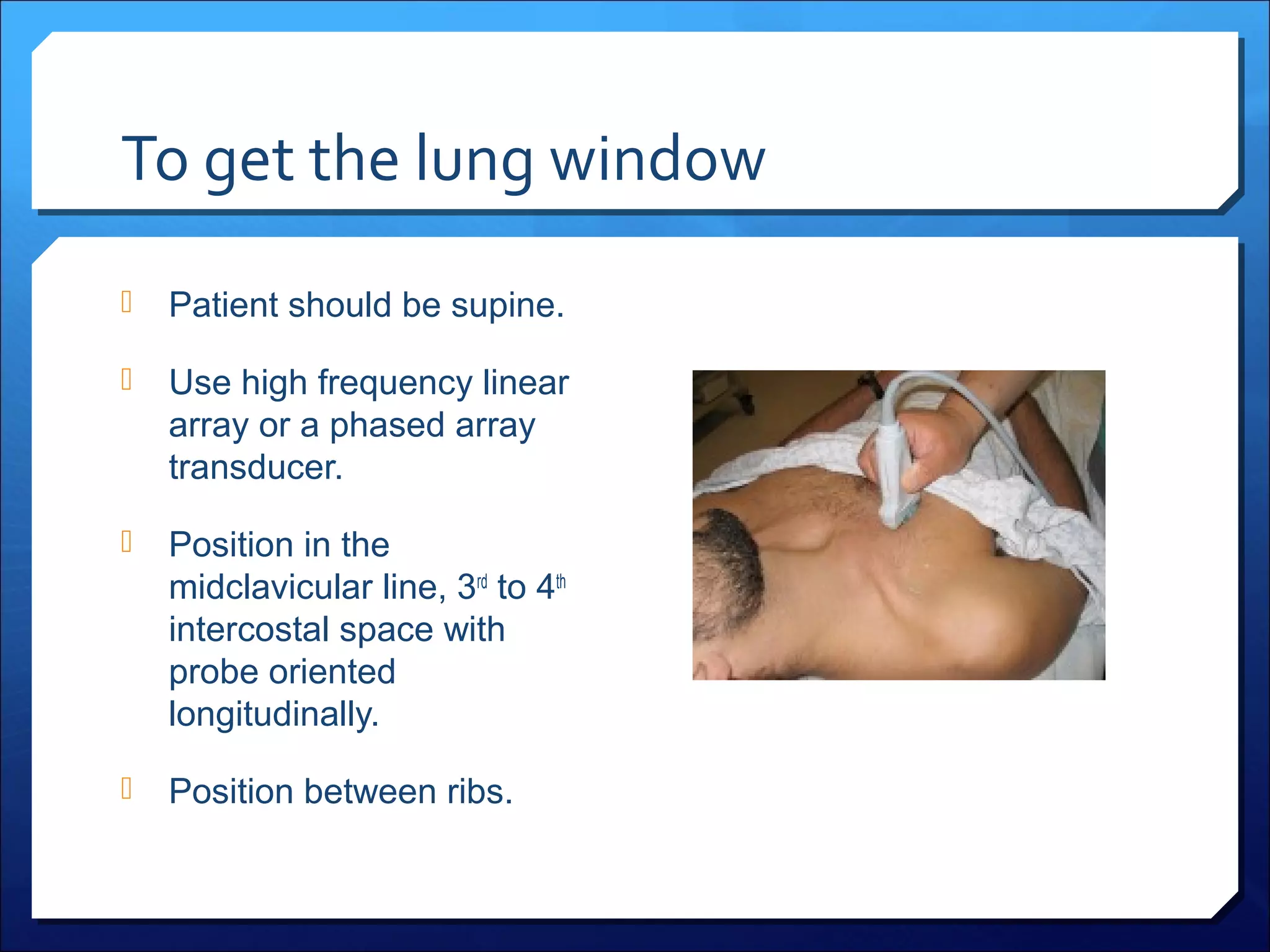 To get the lung window


Patient should be supine.



Use high frequency linear
array or a phased array
transducer.



Position in the
midclavicular line, 3rd to 4th
intercostal space with
probe oriented
longitudinally.



Position between ribs.

 