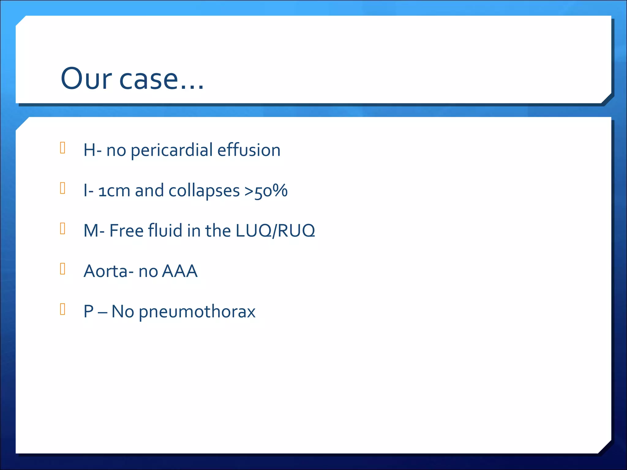 Our case…
 H- no pericardial effusion
 I- 1cm and collapses >50%
 M- Free fluid in the LUQ/RUQ
 Aorta- no AAA
 P – No pneumothorax

 
