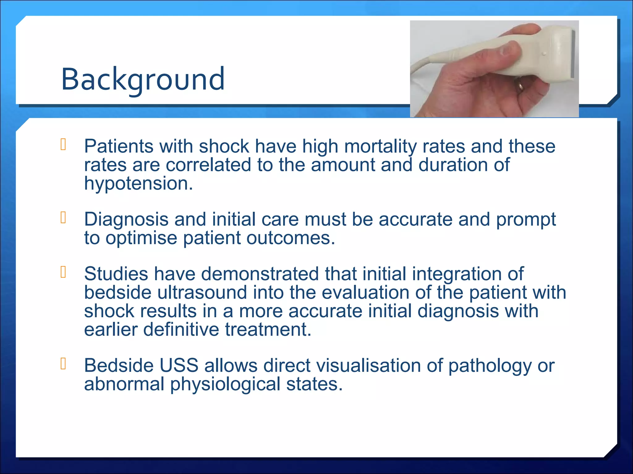 Background
 Patients with shock have high mortality rates and these

rates are correlated to the amount and duration of
hypotension.

 Diagnosis and initial care must be accurate and prompt

to optimise patient outcomes.

 Studies have demonstrated that initial integration of

bedside ultrasound into the evaluation of the patient with
shock results in a more accurate initial diagnosis with
earlier definitive treatment.

 Bedside USS allows direct visualisation of pathology or

abnormal physiological states.

 