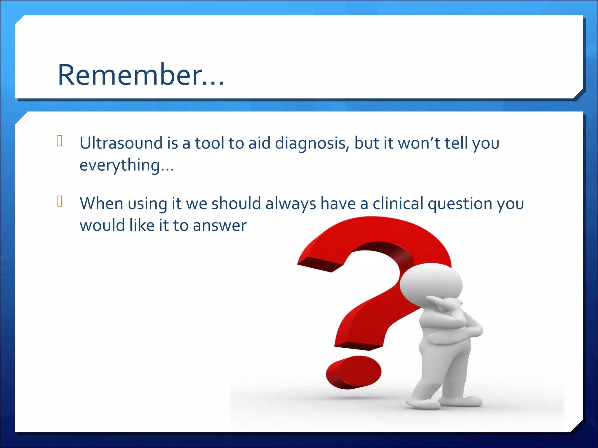 Remember…
 Ultrasound is a tool to aid diagnosis, but it won’t tell you

everything…

 When using it we should always have a clinical question you

would like it to answer

 
