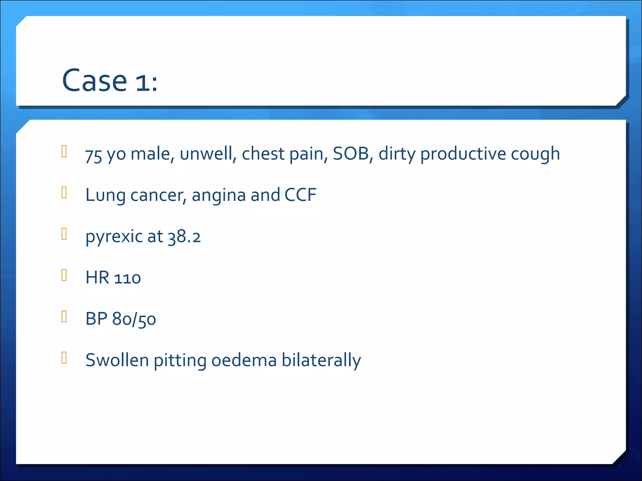 Case 1:
 75 yo male, unwell, chest pain, SOB, dirty productive cough
 Lung cancer, angina and CCF
 pyrexic at 38.2
 HR 110
 BP 80/50
 Swollen pitting oedema bilaterally

 