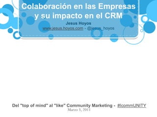 Colaboración en las Empresas
       y su impacto en el CRM
                        Jesus Hoyos
             www.jesus.hoyos.com - @jesus_hoyos




Del "top of mind" al "like" Community Marketing - #IcommUNITY
                            Marzo 3, 2011
 