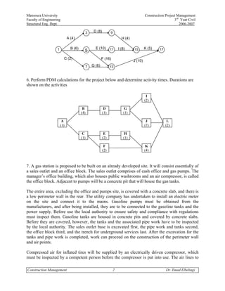 Mansoura University                                                                     Construction Project Management
Faculty of Engineering                                                                                     3rd Year Civil
Structural Eng. Dept.                                                                                         2006-2007

                                          3    D (8)         9
                              A (4)                                    H (4)


                    1           B (6)           E (10)       11      I (8)     15       K (5)    17
                                          5
                          C (2)                       F (16)
                                                                               J (10)
                                          7   G (6)          13



6. Perform PDM calculations for the project below and determine activity times. Durations are
shown on the activities

                                                                                         I
                                                                                        (2)

                                         B              D                G
                                        (4)            (1)              (1)

                         A                                                               J             L
                        (1)                                                             (7)           (2)

                                         C              E                H
                                        (1)            (2)              (1)

                                                        F                                K
                                                       (2)                              (4)



7. A gas station is proposed to be built on an already developed site. It will consist essentially of
a sales outlet and an office block. The sales outlet comprises of cash office and gas pumps. The
manager’s office building, which also houses public washrooms and an air compressor, is called
the office block. Adjacent to pumps will be a concrete pit that will house the gas tanks.

The entire area, excluding the office and pumps site, is covered with a concrete slab, and there is
a low perimeter wall in the rear. The utility company has undertaken to install an electric meter
on the site and connect it to the mains. Gasoline pumps must be obtained from the
manufacturers, and after being installed, they are to be connected to the gasoline tanks and the
power supply. Before use the local authority to ensure safety and compliance with regulations
must inspect them. Gasoline tanks are housed in concrete pits and covered by concrete slabs.
Before they are covered, however, the tanks and the associated pipe work have to be inspected
by the local authority. The sales outlet base is excavated first, the pipe work and tanks second,
the office block third, and the trench for underground services last. After the excavation for the
tanks and pipe work is completed, work can proceed on the construction of the perimeter wall
and air points.

Compressed air for inflated tires will be supplied by an electrically driven compressor, which
must be inspected by a competent person before the compressor is put into use. The air lines to

Construction Management                                          2                                    Dr. Emad Elbeltagi
 