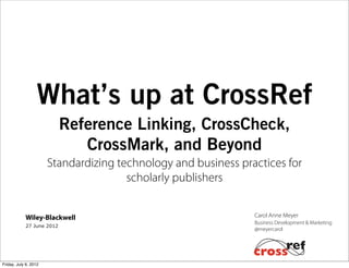 What’s up at CrossRef
                           Reference Linking, CrossCheck,
                              CrossMark, and Beyond
                       Standardizing technology and business practices for
                                       scholarly publishers


            Wiley-Blackwell                                     Carol Anne Meyer
                                                                Business Development & Marketing
            27 June 2012
                                                                @meyercarol




Friday, July 6, 2012
 