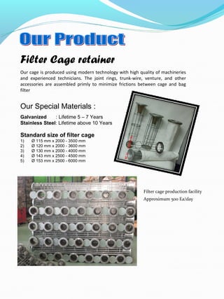 Filter Cage retainer
Our Special Materials :
Galvanized : Lifetime 5 – 7 Years
Stainless Steel: Lifetime above 10 Years
Standard size of filter cage
1) Ø 115 mm x 2000 - 3500 mm
2) Ø 120 mm x 2000 - 3600 mm
3) Ø 130 mm x 2000 - 4000 mm
4) Ø 143 mm x 2500 - 4500 mm
5) Ø 153 mm x 2500 - 6000 mm
Our cage is produced using modern technology with high quality of machineries
and experienced technicians. The joint rings, trunk-wire, venture, and other
accessories are assembled primly to minimize frictions between cage and bag
filter
Filter cage production facility
Approximum 500 Ea/day
 
