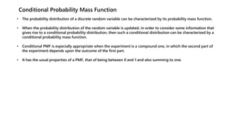 Conditional Probability Mass Function
• The probability distribution of a discrete random variable can be characterized by its probability mass function.
• When the probability distribution of the random variable is updated, in order to consider some information that
gives rise to a conditional probability distribution, then such a conditional distribution can be characterized by a
conditional probability mass function.
• Conditional PMF is especially appropriate when the experiment is a compound one, in which the second part of
the experiment depends upon the outcome of the first part.
• It has the usual properties of a PMF, that of being between 0 and 1 and also summing to one.
 