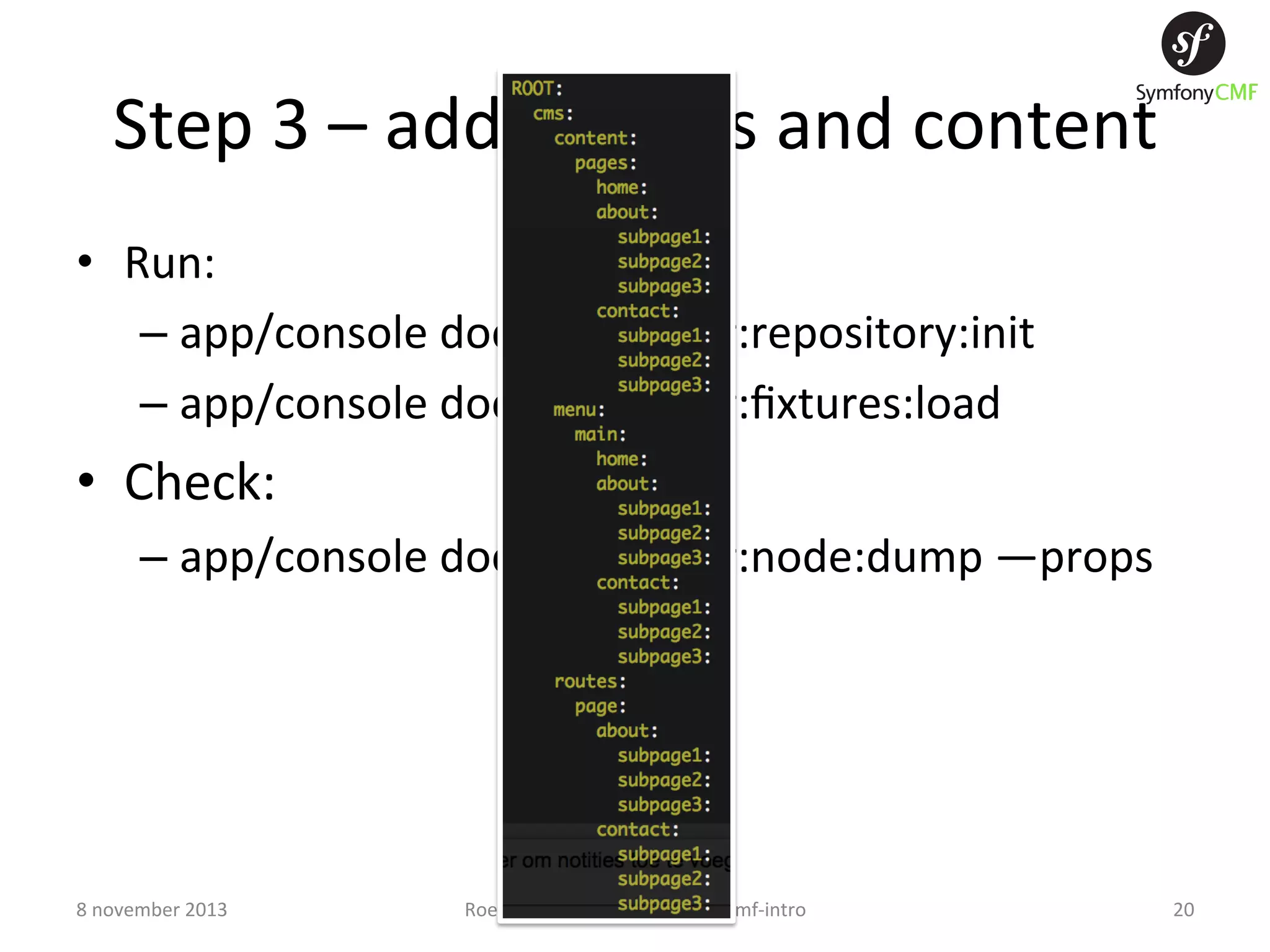 Step  3  –  add  ﬁxtures  and  content   •  Run:   –  app/console  doctrine:phpcr:repository:init   –  app/console  doctrine:phpcr:ﬁxtures:load   •  Check:   –  app/console  doctrine:phpcr:node:dump  —props   8  november  2013   Roel  Sint  -­‐  github.com/rmsint/cmf-­‐intro   20   