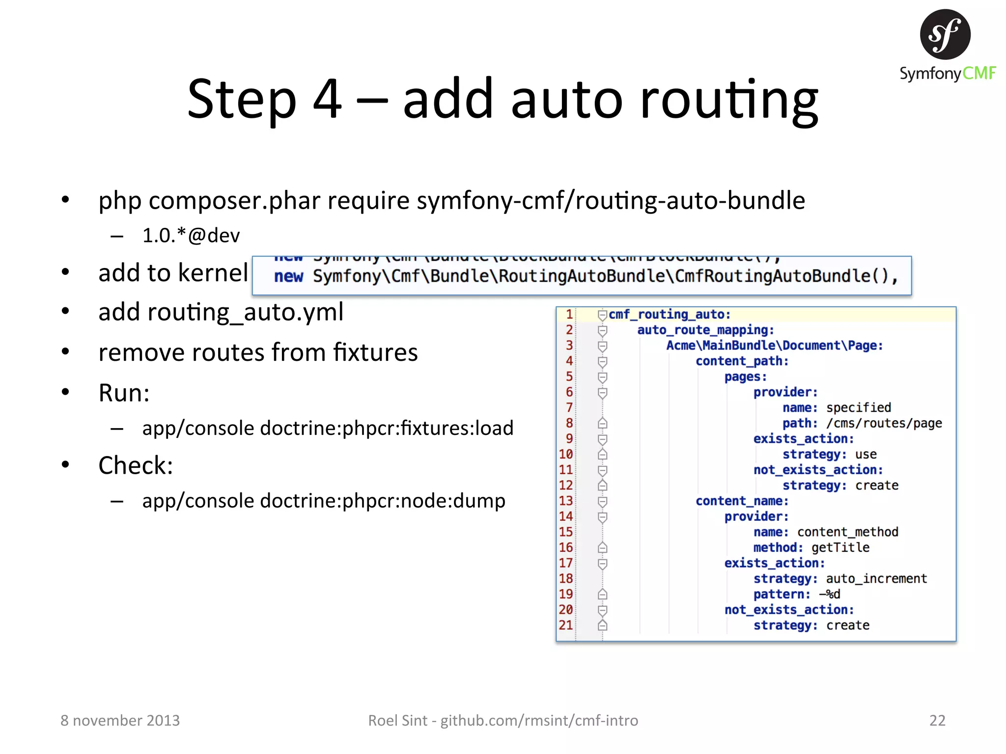 Step  4  –  add  auto  rou+ng   •  php  composer.phar  require  symfony-­‐cmf/rou+ng-­‐auto-­‐bundle   –  1.0.*@dev   •  •  •  •  add  to  kernel   add  rou+ng_auto.yml   remove  routes  from  ﬁxtures   Run:     –  app/console  doctrine:phpcr:ﬁxtures:load   •  Check:     –  app/console  doctrine:phpcr:node:dump   8  november  2013   Roel  Sint  -­‐  github.com/rmsint/cmf-­‐intro   22   