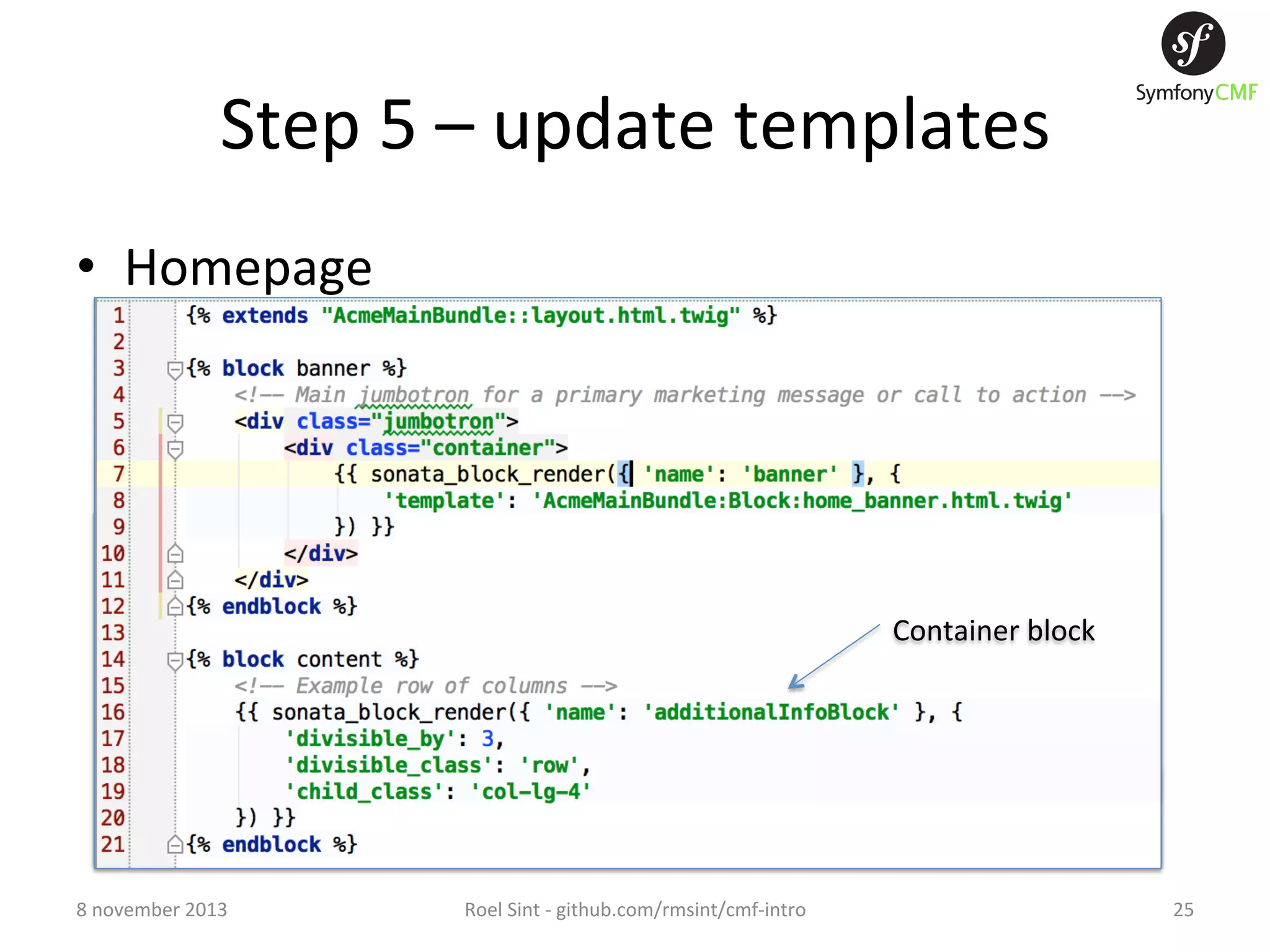 Step  5  –  update  templates   •  Homepage   –  add  blocks  to  template   –  add  ﬁxtures  and  run:   •  app/console  doctrine:phpcr:ﬁxtures:load   Container  block   8  november  2013   Roel  Sint  -­‐  github.com/rmsint/cmf-­‐intro   25   