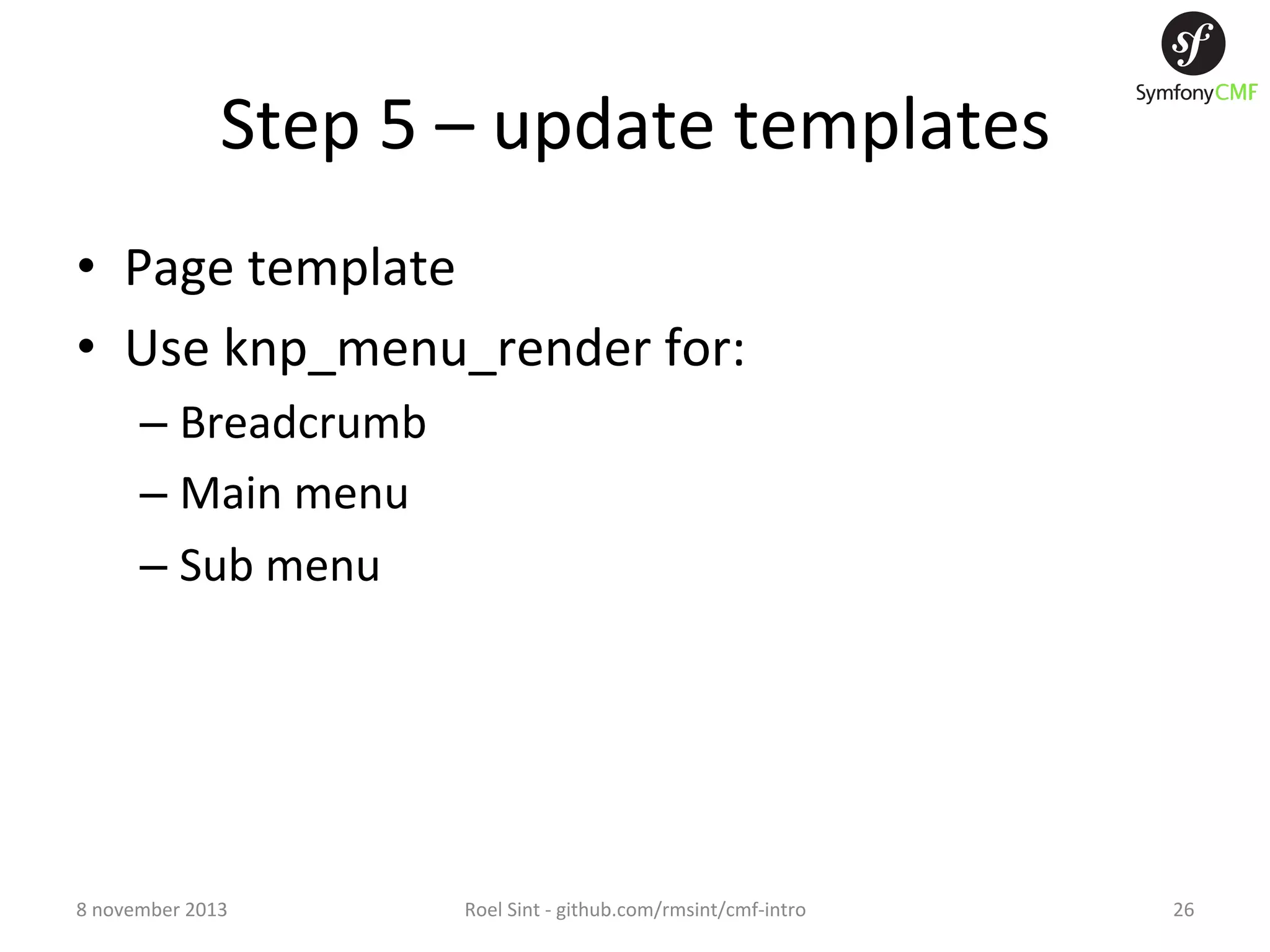 Step  5  –  update  templates   •  Page  template   •  Use  knp_menu_render  for:   –  Breadcrumb   –  Main  menu   –  Sub  menu   8  november  2013   Roel  Sint  -­‐  github.com/rmsint/cmf-­‐intro   26   