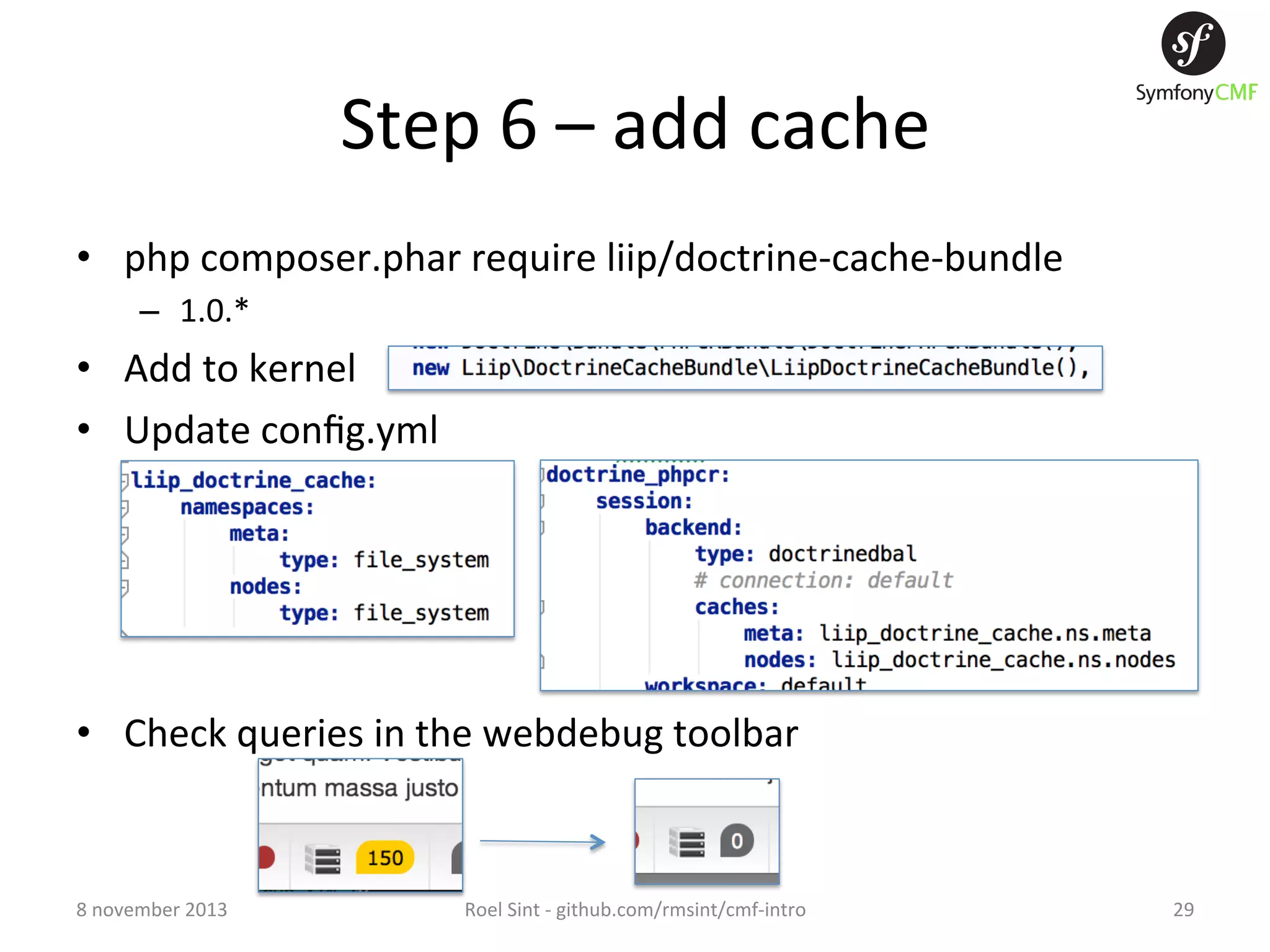 Step  6  –  add  cache   •  php  composer.phar  require  liip/doctrine-­‐cache-­‐bundle   –  1.0.*   •  Add  to  kernel   •  Update  conﬁg.yml   •  Check  queries  in  the  webdebug  toolbar   8  november  2013   Roel  Sint  -­‐  github.com/rmsint/cmf-­‐intro   29   