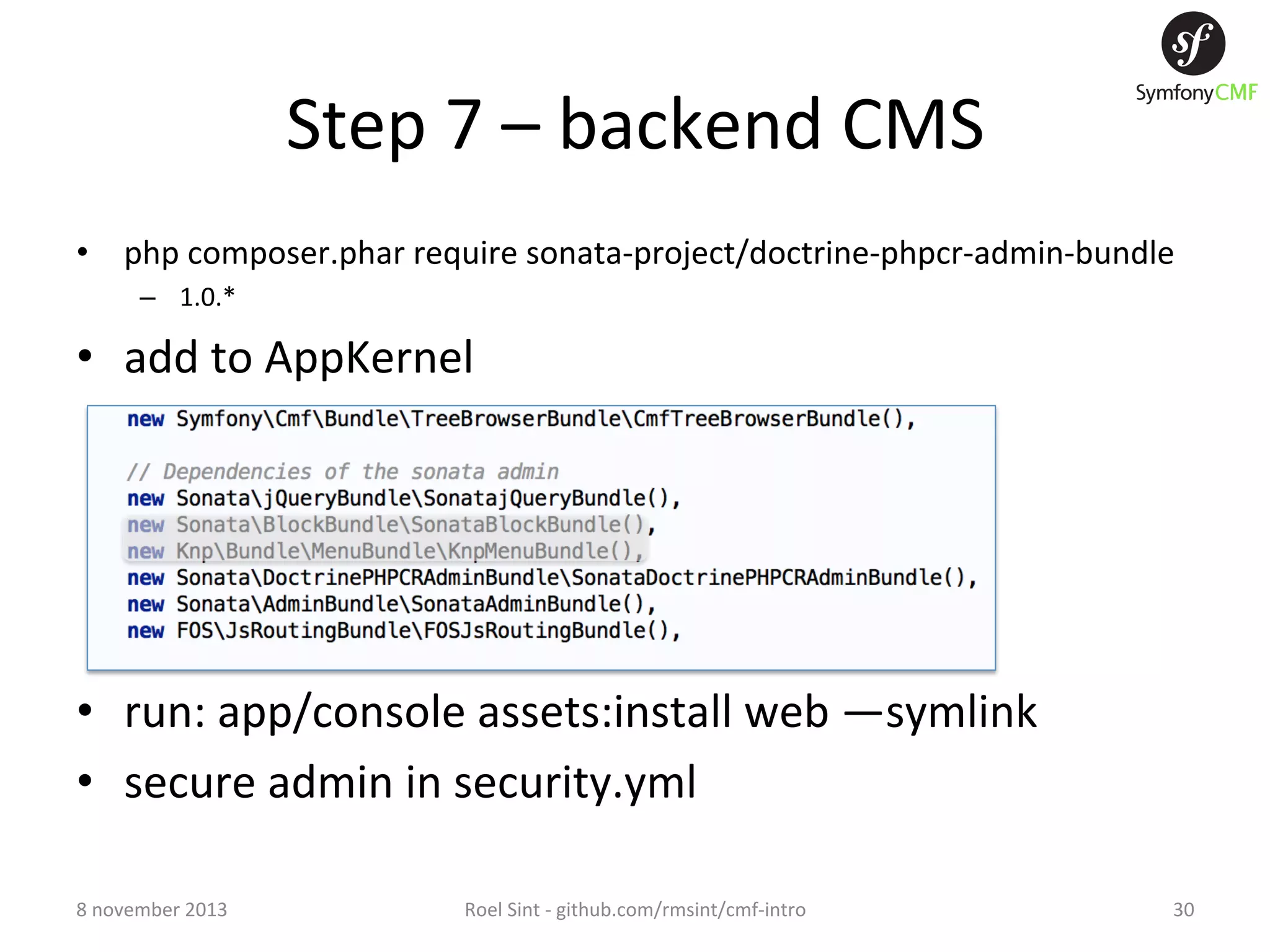 Step  7  –  backend  CMS   •  php  composer.phar  require  sonata-­‐project/doctrine-­‐phpcr-­‐admin-­‐bundle   –  1.0.*   •  add  to  AppKernel   •  run:  app/console  assets:install  web  —symlink   •  secure  admin  in  security.yml   8  november  2013   Roel  Sint  -­‐  github.com/rmsint/cmf-­‐intro   30   