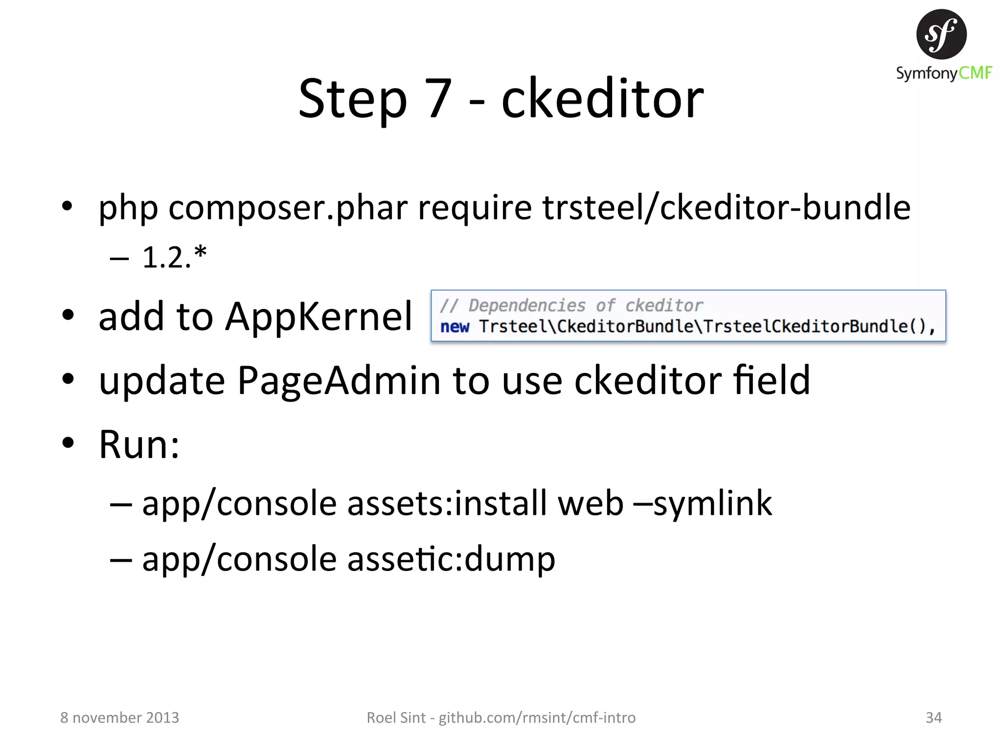Step  7  -­‐  ckeditor   •  php  composer.phar  require  trsteel/ckeditor-­‐bundle   –  1.2.*   •  add  to  AppKernel   •  update  PageAdmin  to  use  ckeditor  ﬁeld   •  Run:   –  app/console  assets:install  web  –symlink   –  app/console  asse+c:dump   8  november  2013   Roel  Sint  -­‐  github.com/rmsint/cmf-­‐intro   34   