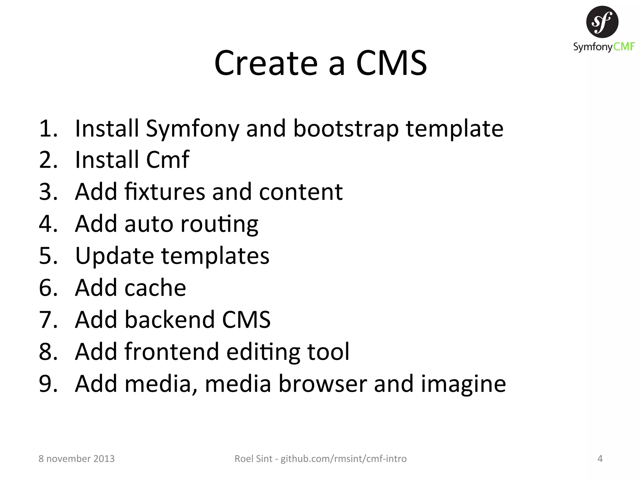 Create  a  CMS   1.  2.  3.  4.  5.  6.  7.  8.  9.  Install  Symfony  and  bootstrap  template   Install  Cmf   Add  ﬁxtures  and  content   Add  auto  rou+ng   Update  templates   Add  cache   Add  backend  CMS   Add  frontend  edi+ng  tool   Add  media,  media  browser  and  imagine   8  november  2013   Roel  Sint  -­‐  github.com/rmsint/cmf-­‐intro   4   