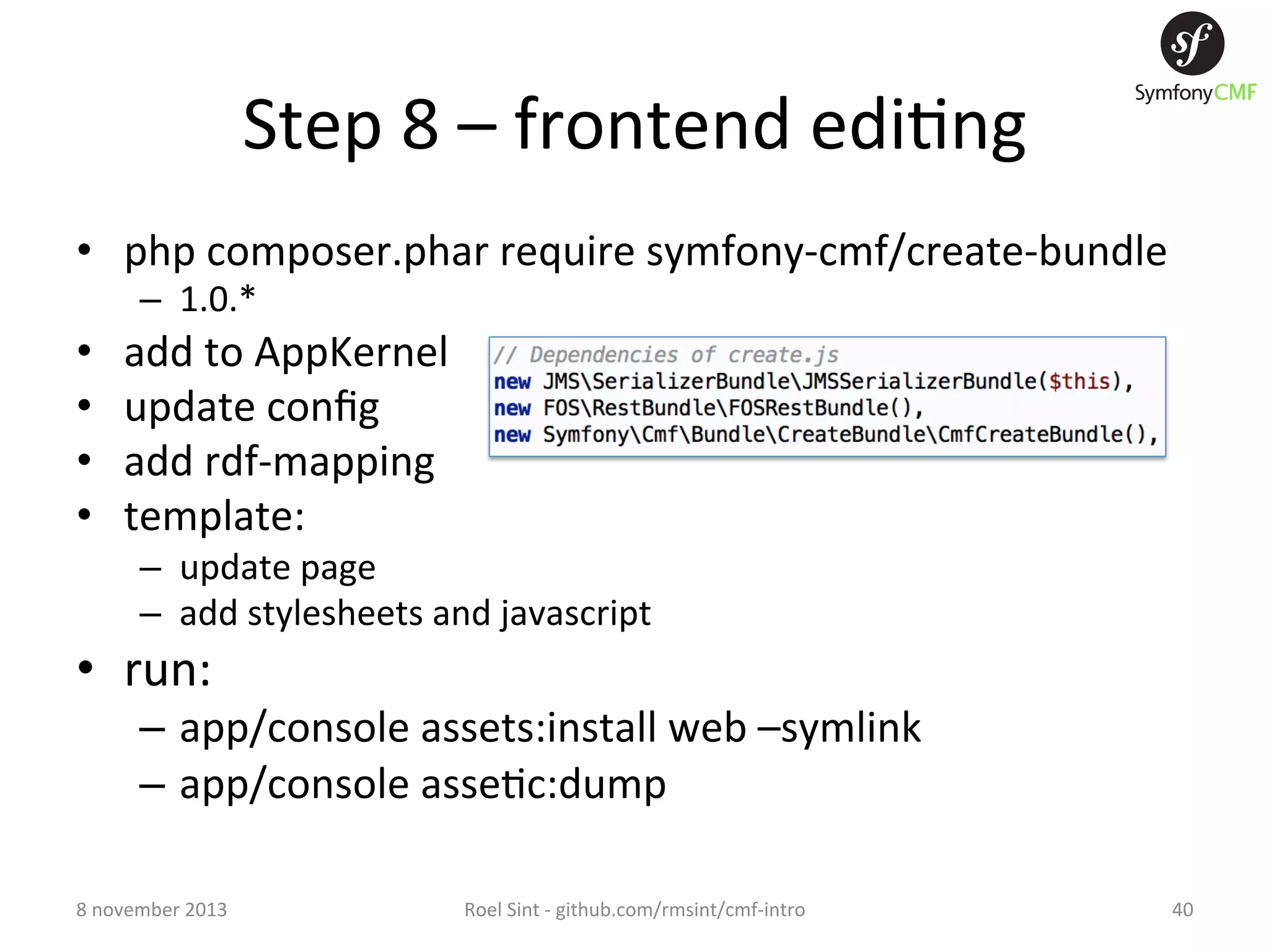 Step  8  –  frontend  edi+ng   •  php  composer.phar  require  symfony-­‐cmf/create-­‐bundle   –  1.0.*   •  •  •  •  add  to  AppKernel   update  conﬁg   add  rdf-­‐mapping   template:   –  update  page   –  add  stylesheets  and  javascript   •  run:   –  app/console  assets:install  web  –symlink   –  app/console  asse+c:dump   8  november  2013   Roel  Sint  -­‐  github.com/rmsint/cmf-­‐intro   40   