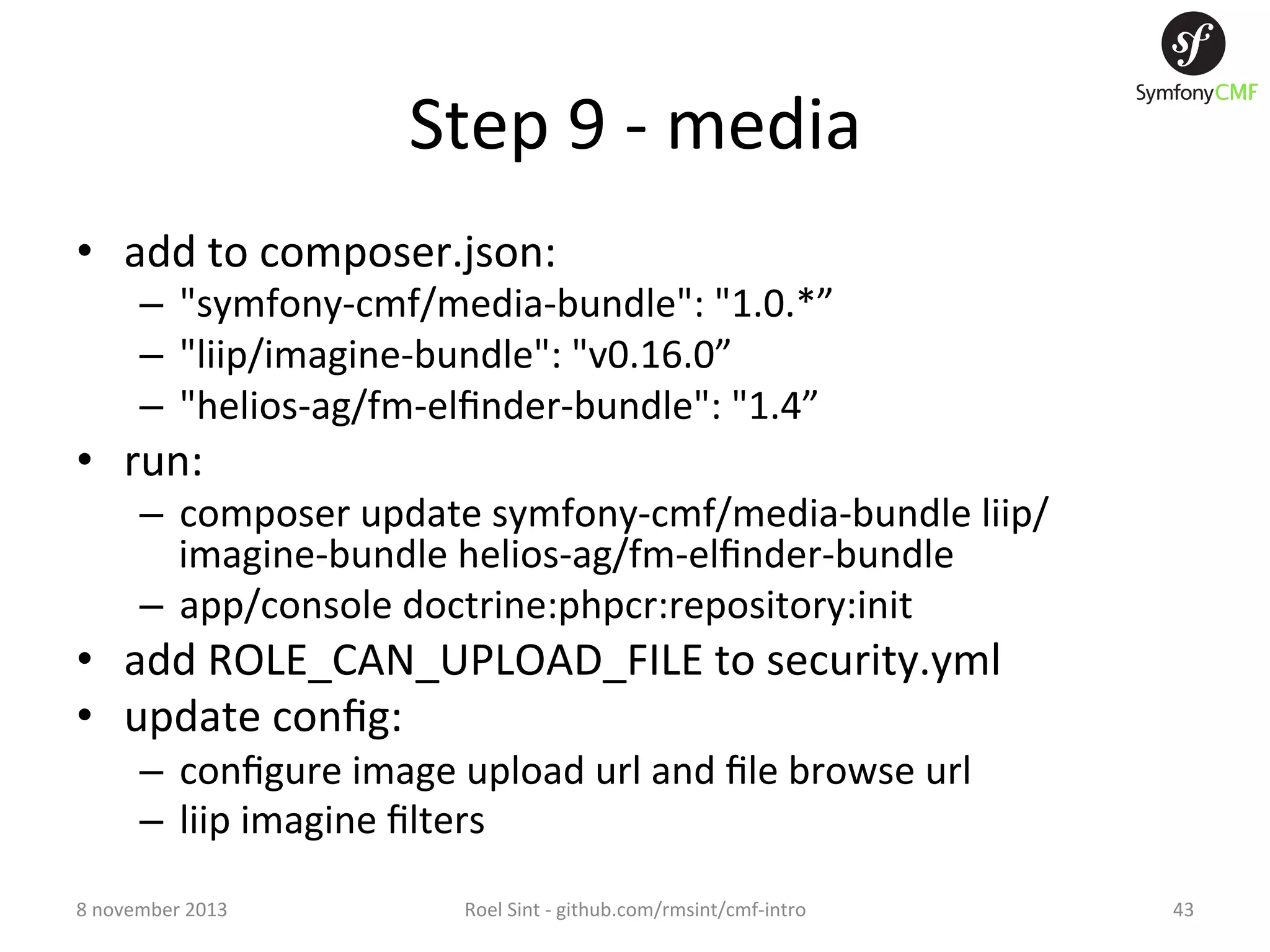 Step  9  -­‐  media   •  add  to  composer.json:   –  "symfony-­‐cmf/media-­‐bundle":  "1.0.*”   –  "liip/imagine-­‐bundle":  "v0.16.0”   –  "helios-­‐ag/fm-­‐elﬁnder-­‐bundle":  "1.4”   •  run:     –  composer  update  symfony-­‐cmf/media-­‐bundle  liip/ imagine-­‐bundle  helios-­‐ag/fm-­‐elﬁnder-­‐bundle   –  app/console  doctrine:phpcr:repository:init   •  add  ROLE_CAN_UPLOAD_FILE  to  security.yml   •  update  conﬁg:   –  conﬁgure  image  upload  url  and  ﬁle  browse  url   –  liip  imagine  ﬁlters   8  november  2013   Roel  Sint  -­‐  github.com/rmsint/cmf-­‐intro   43   