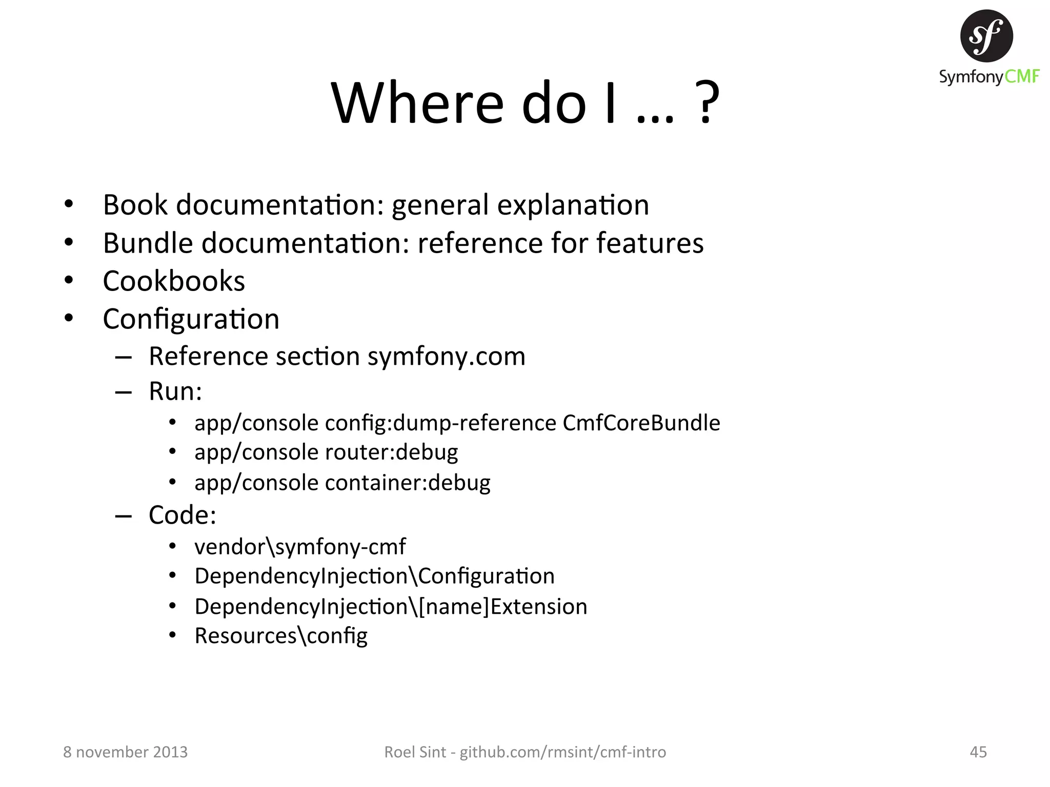 Where  do  I  …  ?   •  •  •  •  Book  documenta+on:  general  explana+on   Bundle  documenta+on:  reference  for  features   Cookbooks   Conﬁgura+on   –  Reference  sec+on  symfony.com   –  Run:   •  app/console  conﬁg:dump-­‐reference  CmfCoreBundle   •  app/console  router:debug   •  app/console  container:debug   –  Code:   •  •  •  •  8  november  2013   vendorsymfony-­‐cmf   DependencyInjec+onConﬁgura+on   DependencyInjec+on[name]Extension   Resourcesconﬁg   Roel  Sint  -­‐  github.com/rmsint/cmf-­‐intro   45   
