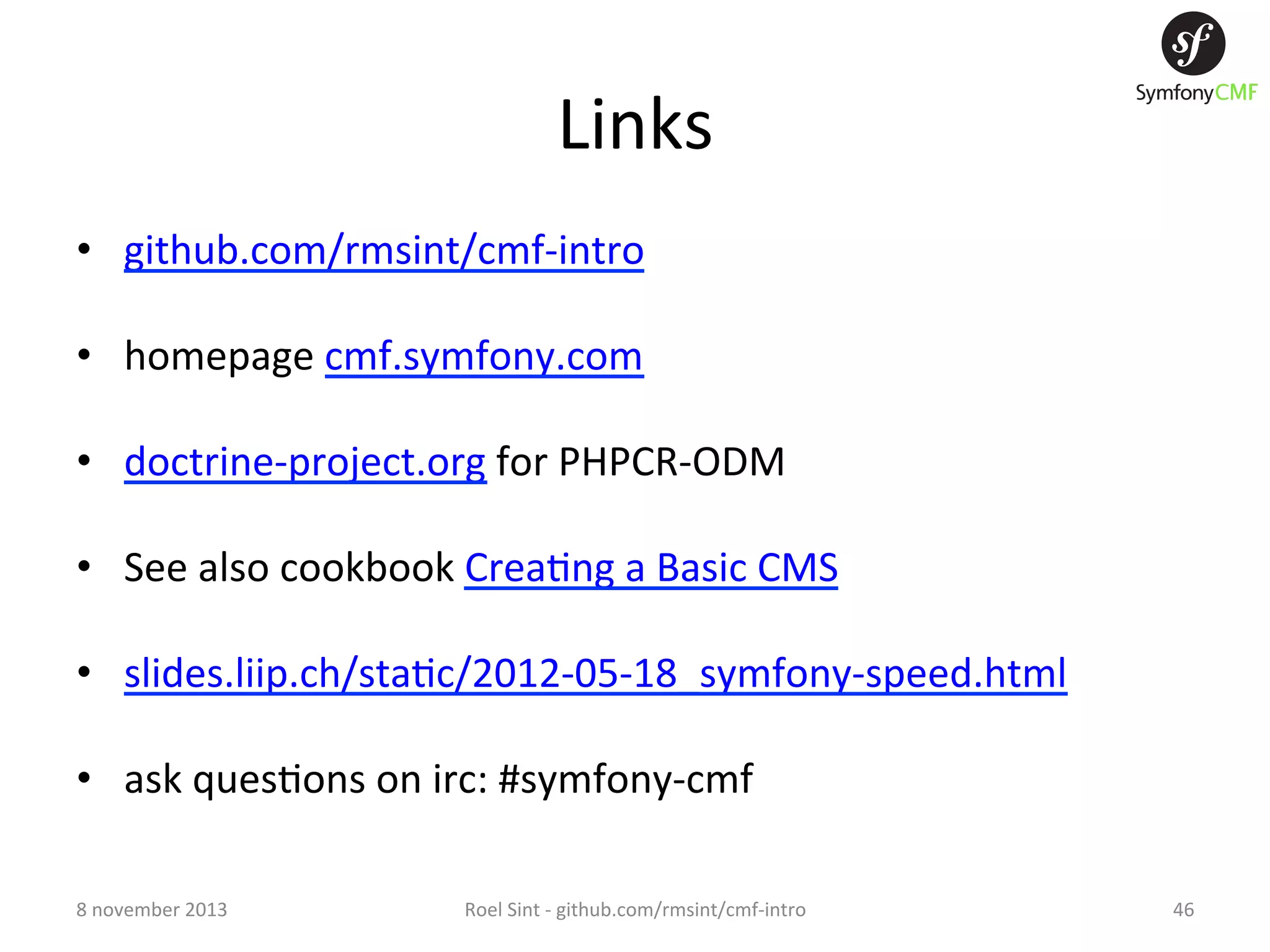 Links   •  github.com/rmsint/cmf-­‐intro   •  homepage  cmf.symfony.com   •  doctrine-­‐project.org  for  PHPCR-­‐ODM   •  See  also  cookbook  Crea+ng  a  Basic  CMS   •  slides.liip.ch/sta+c/2012-­‐05-­‐18_symfony-­‐speed.html   •  ask  ques+ons  on  irc:  #symfony-­‐cmf   8  november  2013   Roel  Sint  -­‐  github.com/rmsint/cmf-­‐intro   46   