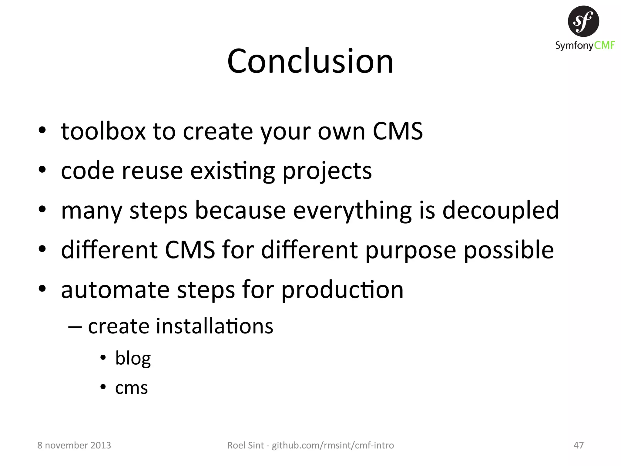 Conclusion   •  •  •  •  •  toolbox  to  create  your  own  CMS   code  reuse  exis+ng  projects   many  steps  because  everything  is  decoupled   diﬀerent  CMS  for  diﬀerent  purpose  possible   automate  steps  for  produc+on   –  create  installa+ons   •  blog   •  cms   8  november  2013   Roel  Sint  -­‐  github.com/rmsint/cmf-­‐intro   47   