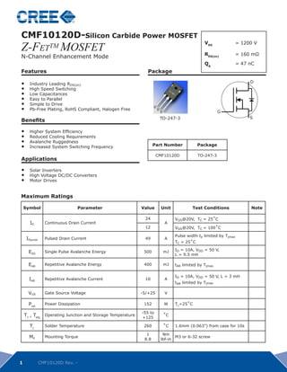 CMF10120D-Silicon Carbide Power MOSFET
Z-FeTTM MOSFET
                                                                                               VDS          	 = 1200 V

N-Channel Enhancement Mode									 mΩ
                                RDS(on) 	 = 160

                                                                                               Qg				             = 47 nC
Features                                                         Package

•	     Industry Leading RDS(on)                                                                                        D
                                                                                                                       D
•	     High Speed Switching
•	     Low Capacitances
•	     Easy to Parallel
•	     Simple to Drive
•	     Pb-Free Plating, RoHS Compliant, Halogen Free                                                   G
                                                                                                       G
                                                                        TO-247-3	                                      S
                                                                                                                       S
Benefits

•	     Higher System Efficiency
•	     Reduced Cooling Requirements
•	     Avalanche Ruggedness
•	     Increased System Switching Frequency                          Part Number            Package

                                                                       CMF10120D            TO-247-3
Applications

•	     Solar Inverters		
•	     High Voltage DC/DC Converters
•	     Motor Drives	


Maximum Ratings

    Symbol                        Parameter                   Value      Unit            Test Conditions               Note

                                                               24               VGS@20V, TC = 25˚C
       ID        Continuous Drain Current                                 A
                                                               12               VGS@20V, TC = 100˚C

                                                                                Pulse width tP limited by Tjmax
     IDpulse     Pulsed Drain Current                          49         A
                                                                                TC = 25˚C
                                                                                ID = 10A, VDD = 50 V,
      EAS        Single Pulse Avalanche Energy                 500       mJ
                                                                                L = 9.5 mH

      EAR        Repetitive Avalanche Energy                   400       mJ     tAR limited by Tjmax

                                                                                ID = 10A, VDD = 50 V, L = 3 mH
      IAR        Repetitive Avalanche Current                  10         A
                                                                                tAR limited by Tjmax

      VGS        Gate Source Voltage                          -5/+25      V

      Ptot       Power Dissipation                             152        W     TC=25˚C

                                                              -55 to
    TJ , Tstg    Operating Junction and Storage Temperature
                                                              +125
                                                                         ˚C

       TL        Solder Temperature                            260       ˚C     1.6mm (0.063”) from case for 10s

                                                                1        Nm
      Md         Mounting Torque
                                                               8.8      lbf-in
                                                                               M3 or 6-32 screw




1              CMF10120D Rev. -
 
