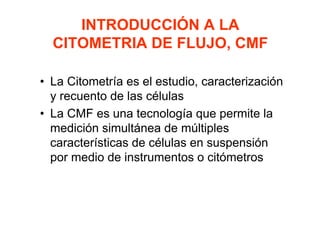 INTRODUCCIÓN A LA
CITOMETRIA DE FLUJO, CMF
• La Citometría es el estudio, caracterización
y recuento de las células
• La CMF es una tecnología que permite la
medición simultánea de múltiples
características de células en suspensión
por medio de instrumentos o citómetros
 