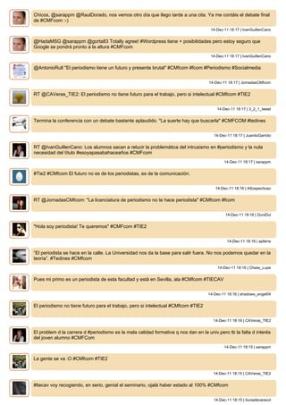 Chicos, @sarappm @RaulDorado, nos vemos otro día que llego tarde a una cita. Ya me contáis el debate final
de #CMFcom :-)
14-Dec-11 18:17 | IvanGuillenCano
@HadaMSG @sarappm @gorta83 Totally agree! #Wordpress tiene + posibilidades pero estoy seguro que
Google se pondrá pronto a la altura #CMFcom
14-Dec-11 18:17 | IvanGuillenCano
@AntonioRull "El periodismo tiene un futuro y presente brutal" #CMfcom #fcom #Periodismo #Socialmedia
14-Dec-11 18:17 | JornadasCMfcom
RT @CAVeras_TIE2: El periodismo no tiene futuro para el trabajo, pero si intelectual #CMfcom #TIE2
14-Dec-11 18:17 | 3_2_1_tweet
Termina la conferencia con un debate bastante aplaudido. "La suerte hay que buscarla" #CMFCOM #tedines
14-Dec-11 18:17 | JuanitoGarrido
RT @IvanGuillenCano: Los alumnos sacan a relucir la problemática del intrusismo en #periodismo y la nula
necesidad del título #esoyapasabahaceaños #CMFcom
14-Dec-11 18:17 | sarappm
#Tie2 #CMfcom El futuro no es de los periodistas, es de la comunicación.
14-Dec-11 18:16 | ASospechoso
RT @JornadasCMfcom: "La licenciatura de periodismo no te hace periodista" #CMfcom #fcom
14-Dec-11 18:16 | DuniDul
"Hola soy periodista! Te queremos" #CMFcom #TIE2
14-Dec-11 18:16 | apferre
“El periodista se hace en la calle. La Universidad nos da la base para salir fuera. No nos podemos quedar en la
teoría”. #Tedines #CMfcom
14-Dec-11 18:16 | Chass_Lupe
Pues mi primo es un periodista de esta facultad y está en Sevilla, ala #CMfcom #TIECAV
14-Dec-11 18:16 | shadows_angel04
El periodismo no tiene futuro para el trabajo, pero si intelectual #CMfcom #TIE2
14-Dec-11 18:16 | CAVeras_TIE2
El problem d la carrera d #periodismo es la mala calidad formativa q nos dan en la univ,pero tb la falta d interés
del joven alumno #CMFCom
14-Dec-11 18:15 | sarappm
La gente se va :O #CMfcom #TIE2
14-Dec-11 18:15 | CAVeras_TIE2
#tiecav voy recogiendo, en serio, genial el seminario, ojalá haber estado al 100% #CMfcom
14-Dec-11 18:15 | lluviadecaracol
 