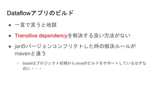 Dataflowアプリのビルド
● 一言で言うと地獄
● Transitive dependencyを解決する良い方法がない
● jarのバージョンコンフリクトした時の解決ルールが
mavenと違う
○ bazelはプロジェクト初期からJavaのビルドをサポートしているはずな
のに・・・
 