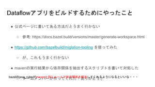 Dataflowアプリをビルドするためにやったこと
● 公式ページに書いてある方法だとうまく行かない
○ 参考: https://docs.bazel.build/versions/master/generate-workspace.html
● https://github.com/bazelbuild/miglation-tooling を使ってみた
○ が、これもうまく行かない
● mavenの実行結果から依存関係を抽出するスクリプトを書いて対処した
○ チームメンバーが作ってくれた！ありがとう:)bazelのjava_rulesがmavenと同じルールで依存関係を解決してくれるようになるといいな・・・
 