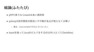 結論(ふたたび)
● gRPC使うならbazelは良い選択肢
● golangは依存関係の解決にやや難があるが使えなくは無い
○ 最近、cross compileできるようになった:)
● bazelを使ってJavaのビルドをするのは辛い(とくにDartaflow)
 