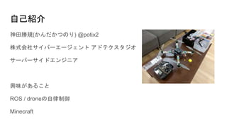 自己紹介
神田勝規(かんだかつのり) @potix2
株式会社サイバーエージェント アドテクスタジオ
サーバーサイドエンジニア
興味があること
ROS / droneの自律制御
Minecraft
 