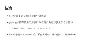 結論
● gRPC使うならbazelは良い選択肢
● golangは依存関係の解決にやや難があるが使えなくは無い
○ 最近、cross compileできるようになった:)
● bazelを使ってJavaのビルドをするのは辛い(とくにDartaflow)
 
