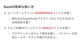 Bazelの簡単な使い方
● ルートディレクトリにWORKSPACEファイルを置く
○ 読み込むbazelのrule(プラグインのようなもの)など、
全体設定を書く
● ビルド対象のディレクトリにBUILDファイルを置く
○ プログジェクトのビルド設定を書く。バイナリーの生
成ルールや、テストの実行方法など。
 