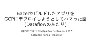Bazelでビルドしたアプリを
GCPにデプロイしようとしてハマった話
(Dataflowのあたり)
GCPUG Tokyo DevOps Day September 2017
Katsunori Kanda (@potix2)
 