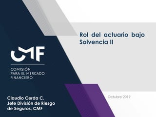 1
Rol del actuario bajo
Solvencia II
Claudio Cerda C.
Jefe División de Riesgo
de Seguros, CMF
Octubre 2019
 