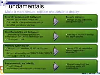 Fundamentals
Make it more secure, reliable and easier to deploy
Manage privacy and security
settings more easily
Deploy 2007 Microsoft Office
system programs on
Windows XP
One way to customize settings
and deploy patches
Use automated reporting
to improve quality and
proactive help
Scenario examplesSecure by design, default, deployment
Reduced security threat surface area
One place for privacy and security settings
Simplified prompts and warnings
Simplified patching and deployment
Consistent experience for patching and
customization with Office customization tool
Office migration tool
Operating system support
Client products: Windows XP SP2 or Windows
Vista
Servers: Windows Server 2003 SP1, SQL 2000 SP3
64-bit support (timing TBD)
Improving quality and reliability
Proactive support
Improved responsiveness and crash recovery
 