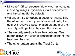  Microsoft Office products block external content,
including images, hyperlinks, data connections
and linked media, by default.
 Whenever a user opens a document containing
the aforementioned types of external data, the
user will receive a security alert stating that their
security settings have blocked the content.
 The security alert contains two buttons. One
button allows the user to enable the content that
has been blocked.
 The other button opens the Trust Center.
 