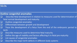 SLOs
Outline congenital anomalies
q Describe fetal development in relation to measures used for determination of
fetal normal development and maturity
q Outline congenital anomalies
q Differentiate between growth and development
q Trace the development of a fetus from the end of the embryonic period to
birth
q Describe measures used to determine fetal maturity
q Define the age of viability and factors affecting it in fetal pre-maturity
q List causes of congenital anomalies
q Describe the major birth defects in different body systems
 