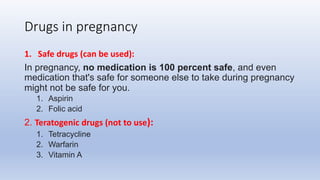 Drugs in pregnancy
1. Safe drugs (can be used):
In pregnancy, no medication is 100 percent safe, and even
medication that's safe for someone else to take during pregnancy
might not be safe for you.
1. Aspirin
2. Folic acid
2. Teratogenic drugs (not to use):
1. Tetracycline
2. Warfarin
3. Vitamin A
 