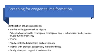 Screening for congenital malformation.
Identification of high-risk patients
• mother with age more than 35years
• Patient who exposed to teratogens( teratogenic drugs, radiotherapy and cytotoxic
drugs) during pregnancy
• TORCH
• Poorly controlled diabetes in early pregnancy
• Mother with previous congenitally malformed baby
• Family history of congenital malformation
 